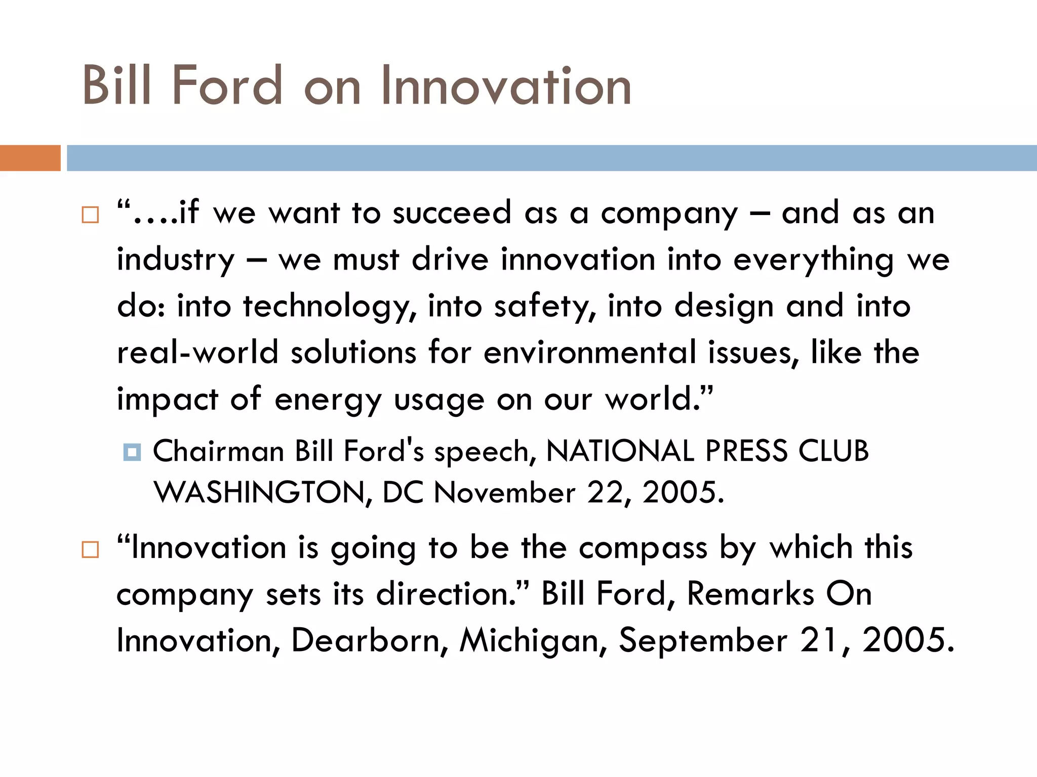 Bill Ford on Innovation
 “….if we want to succeed as a company – and as an
industry – we must drive innovation into everything we
do: into technology, into safety, into design and into
real-world solutions for environmental issues, like the
impact of energy usage on our world.”
 Chairman Bill Ford's speech, NATIONAL PRESS CLUB
WASHINGTON, DC November 22, 2005.
 “Innovation is going to be the compass by which this
company sets its direction.” Bill Ford, Remarks On
Innovation, Dearborn, Michigan, September 21, 2005.
 