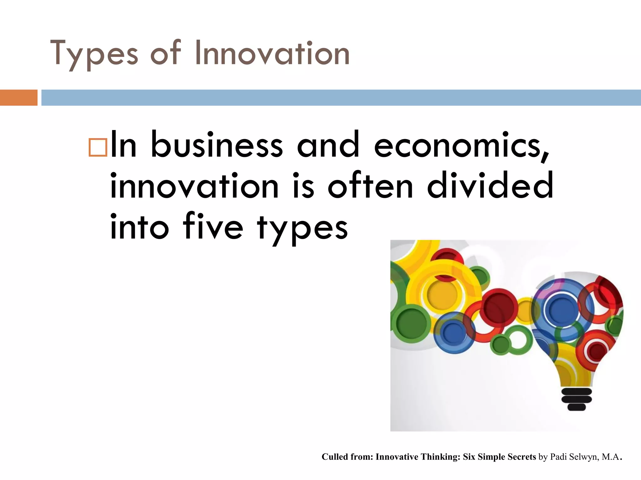 Types of Innovation
In business and economics,
innovation is often divided
into five types
Culled from: Innovative Thinking: Six Simple Secrets by Padi Selwyn, M.A.
 