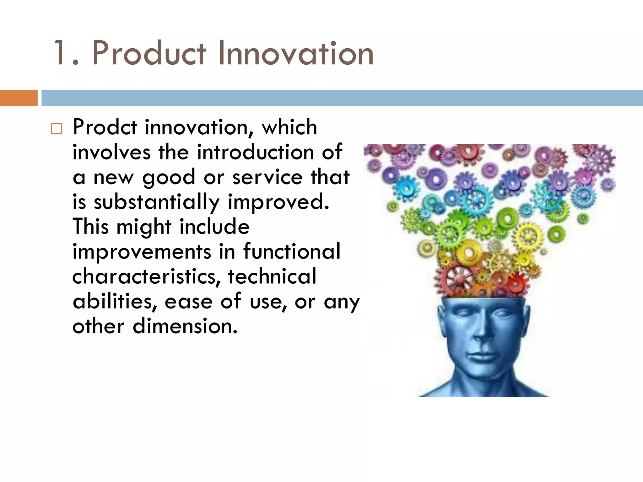 1. Product Innovation
 Prodct innovation, which
involves the introduction of
a new good or service that
is substantially improved.
This might include
improvements in functional
characteristics, technical
abilities, ease of use, or any
other dimension.
 