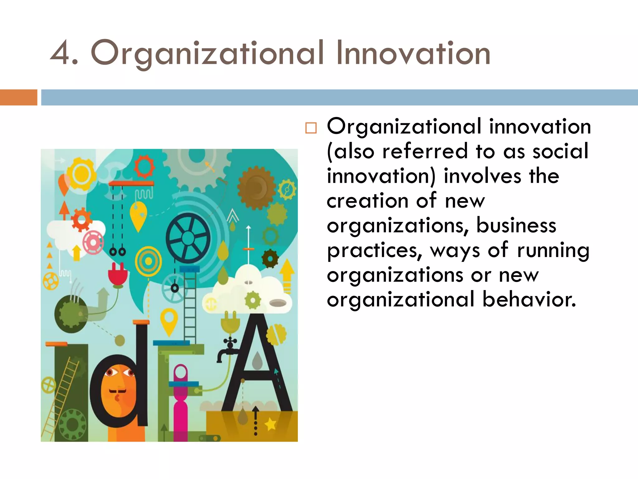 4. Organizational Innovation
 Organizational innovation
(also referred to as social
innovation) involves the
creation of new
organizations, business
practices, ways of running
organizations or new
organizational behavior.
 