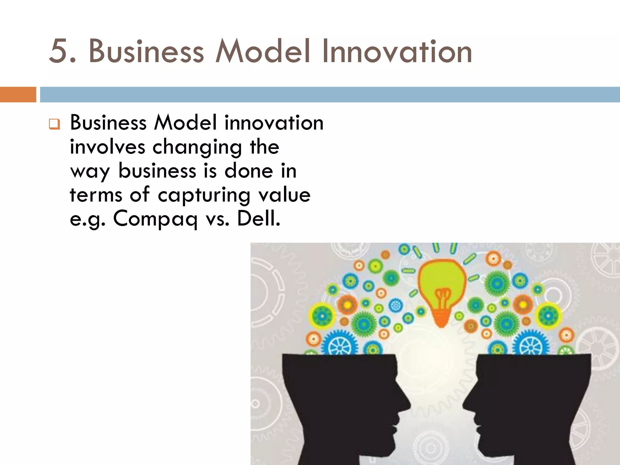 5. Business Model Innovation
 Business Model innovation
involves changing the
way business is done in
terms of capturing value
e.g. Compaq vs. Dell.
 