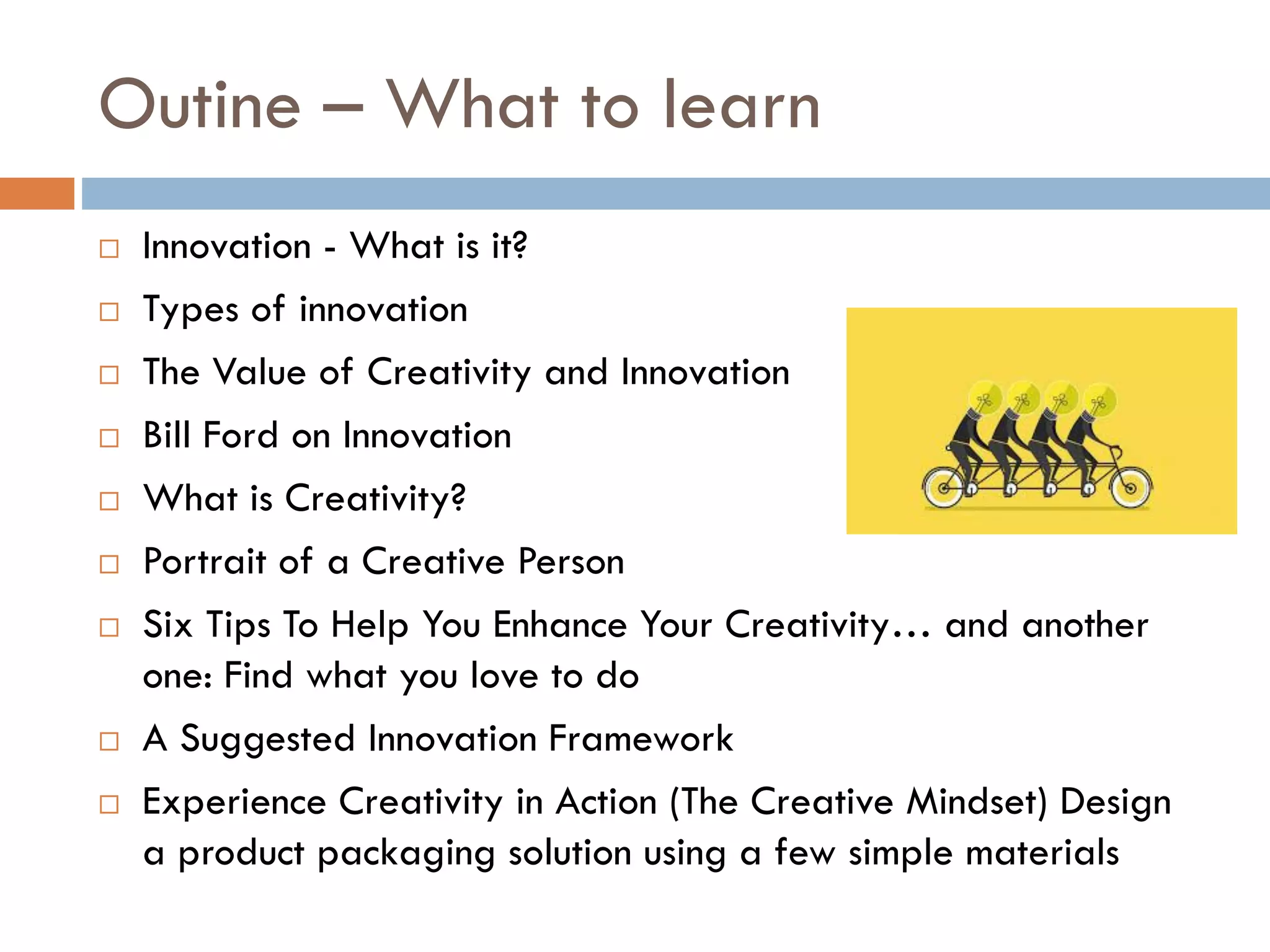 Outine – What to learn
 Innovation - What is it?
 Types of innovation
 The Value of Creativity and Innovation
 Bill Ford on Innovation
 What is Creativity?
 Portrait of a Creative Person
 Six Tips To Help You Enhance Your Creativity… and another
one: Find what you love to do
 A Suggested Innovation Framework
 Experience Creativity in Action (The Creative Mindset) Design
a product packaging solution using a few simple materials
 