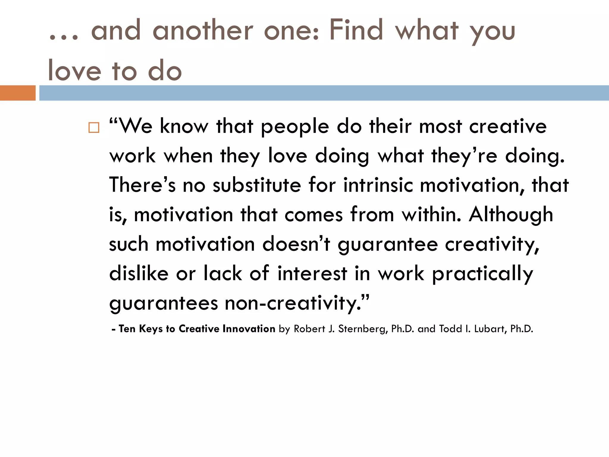 … and another one: Find what you
love to do
 “We know that people do their most creative
work when they love doing what they’re doing.
There’s no substitute for intrinsic motivation, that
is, motivation that comes from within. Although
such motivation doesn’t guarantee creativity,
dislike or lack of interest in work practically
guarantees non-creativity.”
- Ten Keys to Creative Innovation by Robert J. Sternberg, Ph.D. and Todd I. Lubart, Ph.D.
 