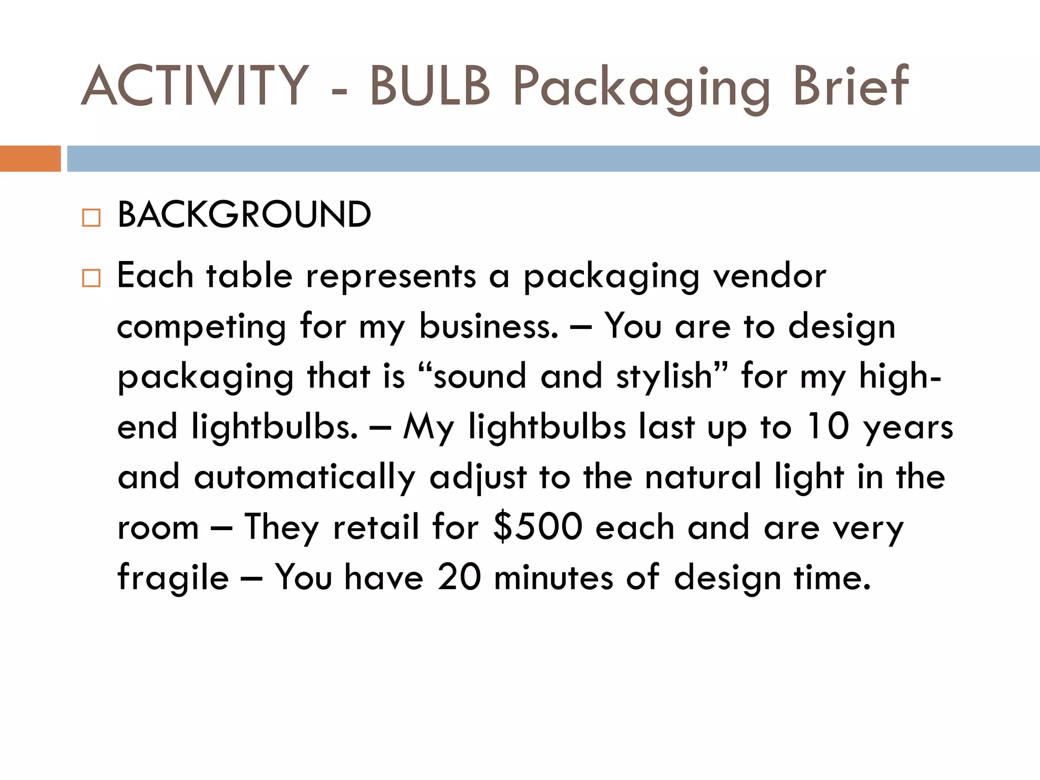 ACTIVITY - BULB Packaging Brief
 BACKGROUND
 Each table represents a packaging vendor
competing for my business. – You are to design
packaging that is “sound and stylish” for my high-
end lightbulbs. – My lightbulbs last up to 10 years
and automatically adjust to the natural light in the
room – They retail for $500 each and are very
fragile – You have 20 minutes of design time.
 
