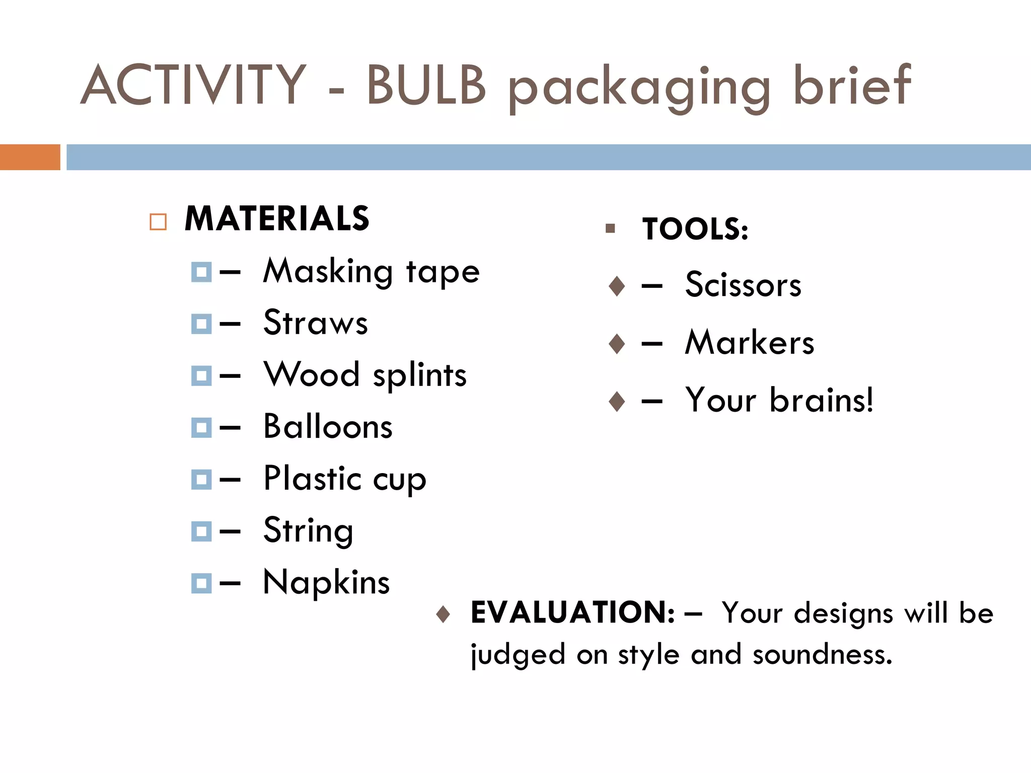 ACTIVITY - BULB packaging brief
 MATERIALS
 – Masking tape
 – Straws
 – Wood splints
 – Balloons
 – Plastic cup
 – String
 – Napkins
 TOOLS:
 – Scissors
 – Markers
 – Your brains!
 EVALUATION: – Your designs will be
judged on style and soundness.
 