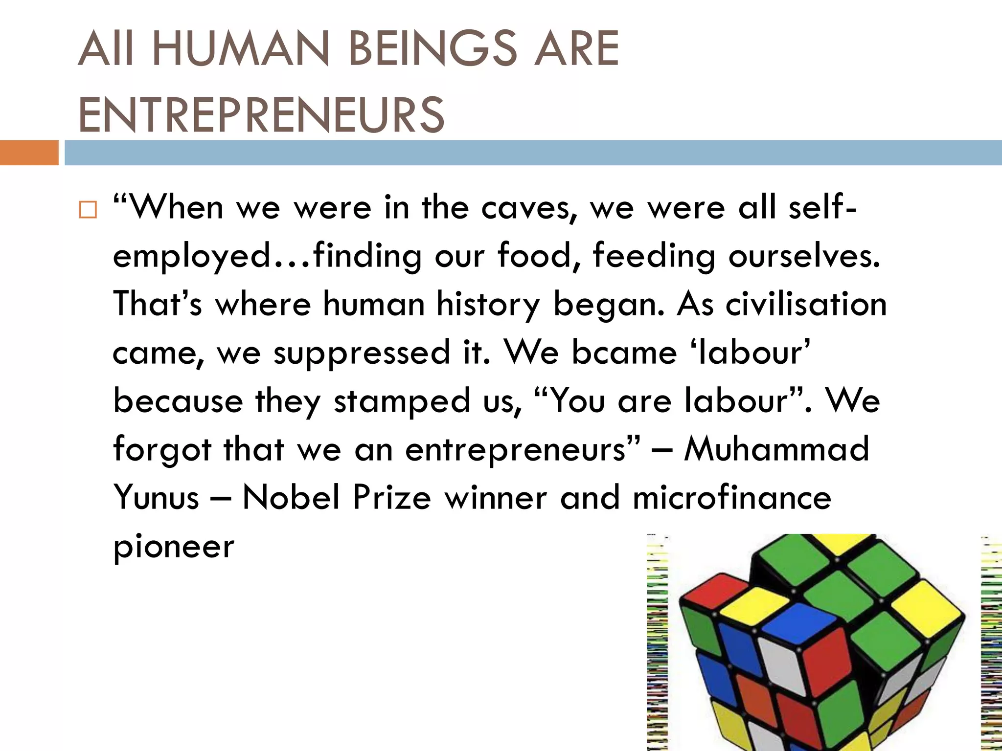 All HUMAN BEINGS ARE
ENTREPRENEURS
 “When we were in the caves, we were all self-
employed…finding our food, feeding ourselves.
That’s where human history began. As civilisation
came, we suppressed it. We bcame ‘labour’
because they stamped us, “You are labour”. We
forgot that we an entrepreneurs” – Muhammad
Yunus – Nobel Prize winner and microfinance
pioneer
 