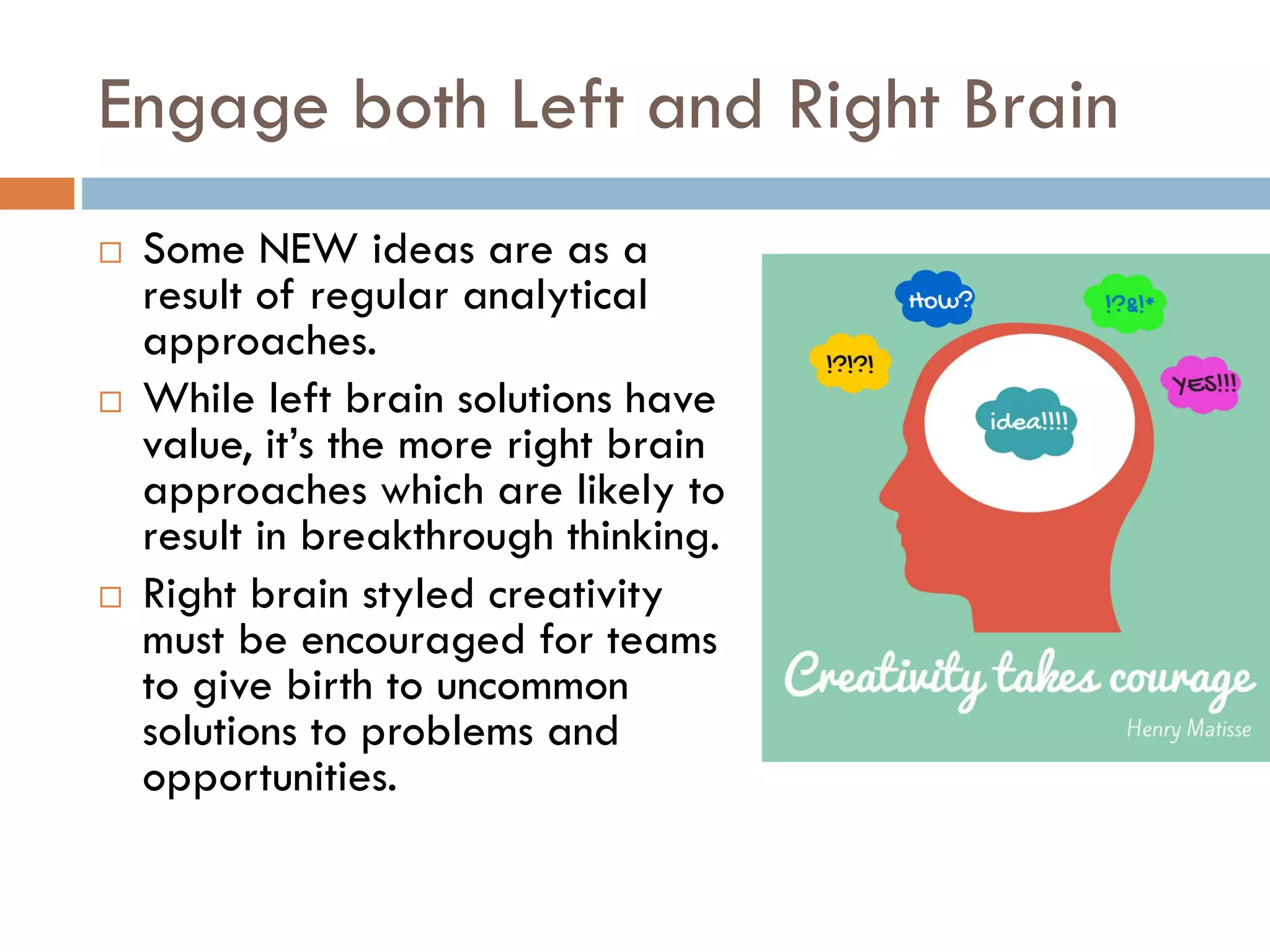 Engage both Left and Right Brain
 Some NEW ideas are as a
result of regular analytical
approaches.
 While left brain solutions have
value, it’s the more right brain
approaches which are likely to
result in breakthrough thinking.
 Right brain styled creativity
must be encouraged for teams
to give birth to uncommon
solutions to problems and
opportunities.
 