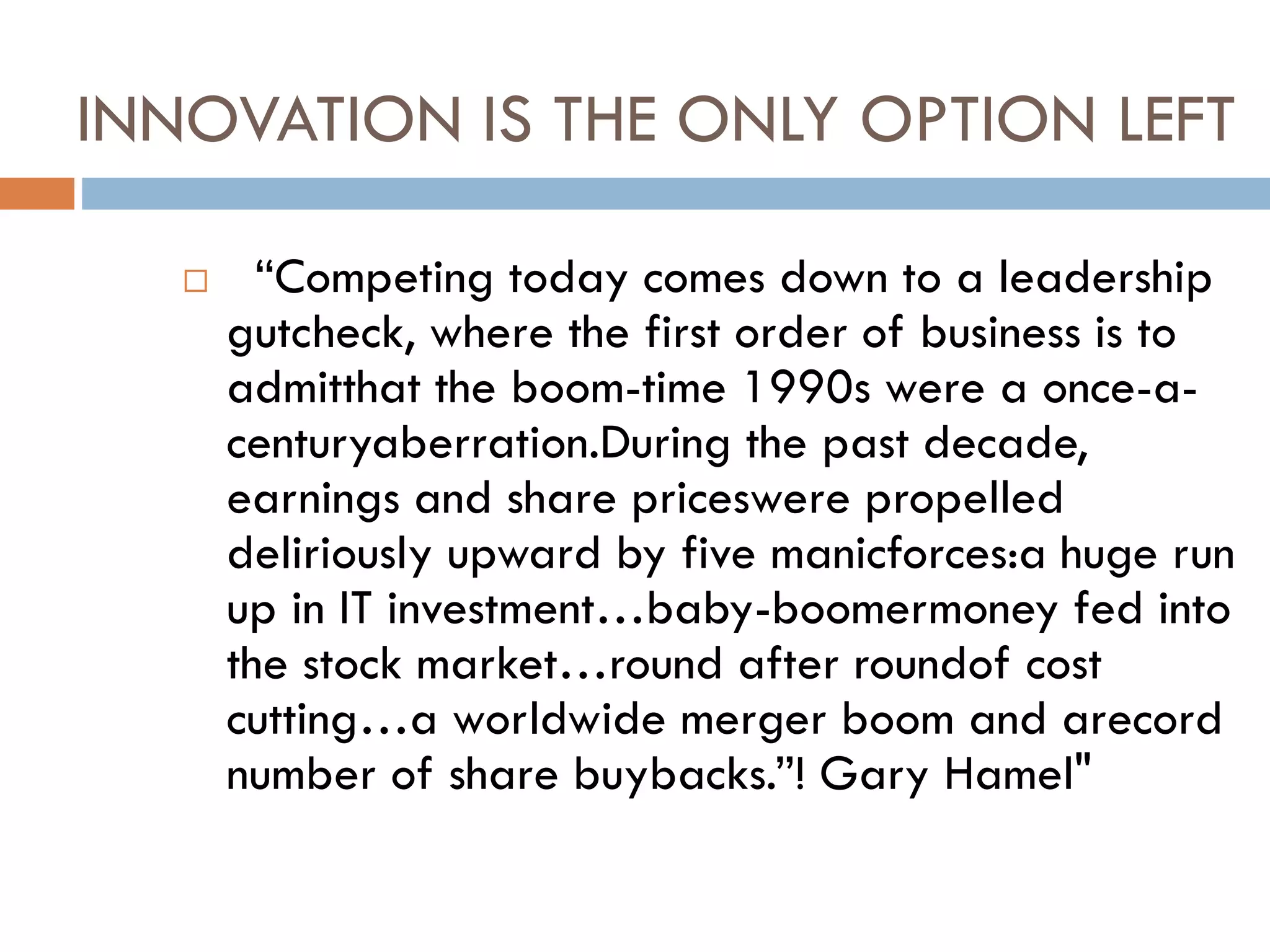 INNOVATION IS THE ONLY OPTION LEFT
 “Competing today comes down to a leadership
gutcheck, where the first order of business is to
admitthat the boom-time 1990s were a once-a-
centuryaberration.During the past decade,
earnings and share priceswere propelled
deliriously upward by five manicforces:a huge run
up in IT investment…baby-boomermoney fed into
the stock market…round after roundof cost
cutting…a worldwide merger boom and arecord
number of share buybacks.”! Gary Hamel"
 