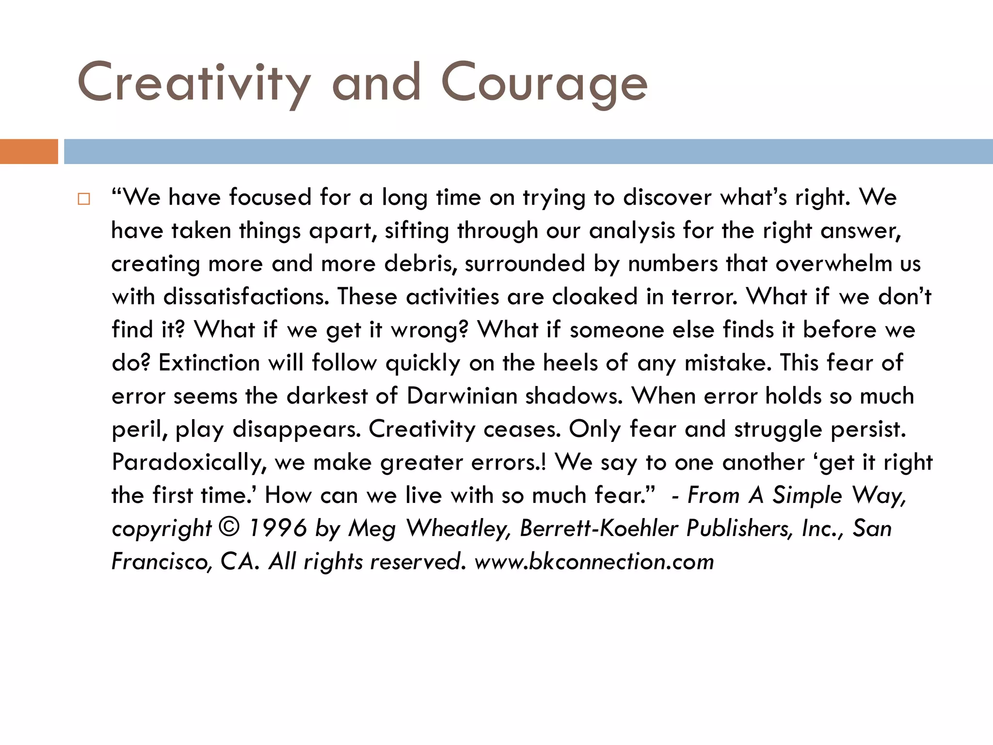 Creativity and Courage
 “We have focused for a long time on trying to discover what’s right. We
have taken things apart, sifting through our analysis for the right answer,
creating more and more debris, surrounded by numbers that overwhelm us
with dissatisfactions. These activities are cloaked in terror. What if we don’t
find it? What if we get it wrong? What if someone else finds it before we
do? Extinction will follow quickly on the heels of any mistake. This fear of
error seems the darkest of Darwinian shadows. When error holds so much
peril, play disappears. Creativity ceases. Only fear and struggle persist.
Paradoxically, we make greater errors.! We say to one another ‘get it right
the first time.’ How can we live with so much fear.” - From A Simple Way,
copyright © 1996 by Meg Wheatley, Berrett-Koehler Publishers, Inc., San
Francisco, CA. All rights reserved. www.bkconnection.com
 