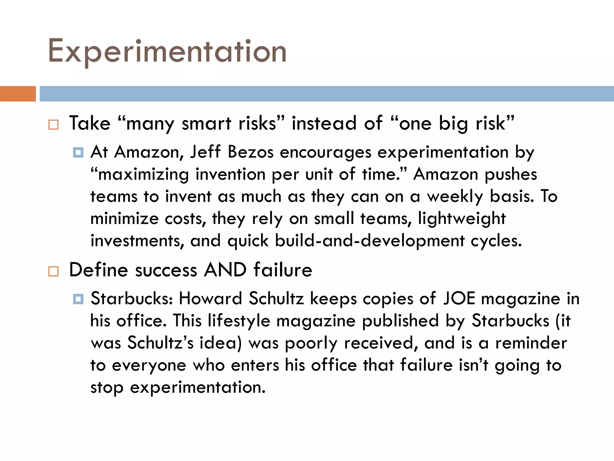 Experimentation
 Take “many smart risks” instead of “one big risk”
 At Amazon, Jeff Bezos encourages experimentation by
“maximizing invention per unit of time.” Amazon pushes
teams to invent as much as they can on a weekly basis. To
minimize costs, they rely on small teams, lightweight
investments, and quick build-and-development cycles.
 Define success AND failure
 Starbucks: Howard Schultz keeps copies of JOE magazine in
his office. This lifestyle magazine published by Starbucks (it
was Schultz’s idea) was poorly received, and is a reminder
to everyone who enters his office that failure isn’t going to
stop experimentation.
 