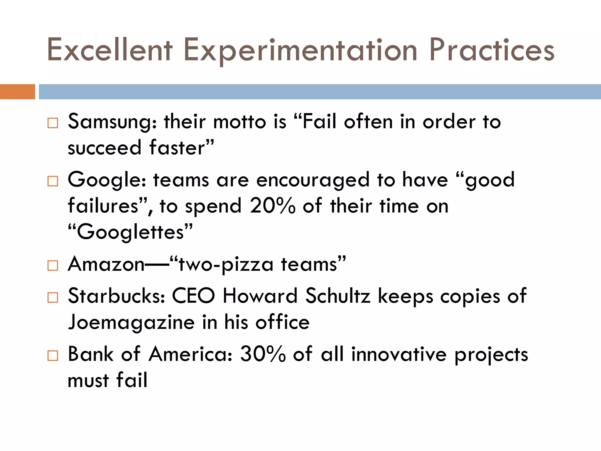 Excellent Experimentation Practices
 Samsung: their motto is “Fail often in order to
succeed faster”
 Google: teams are encouraged to have “good
failures”, to spend 20% of their time on
“Googlettes”
 Amazon—“two-pizza teams”
 Starbucks: CEO Howard Schultz keeps copies of
Joemagazine in his office
 Bank of America: 30% of all innovative projects
must fail
 