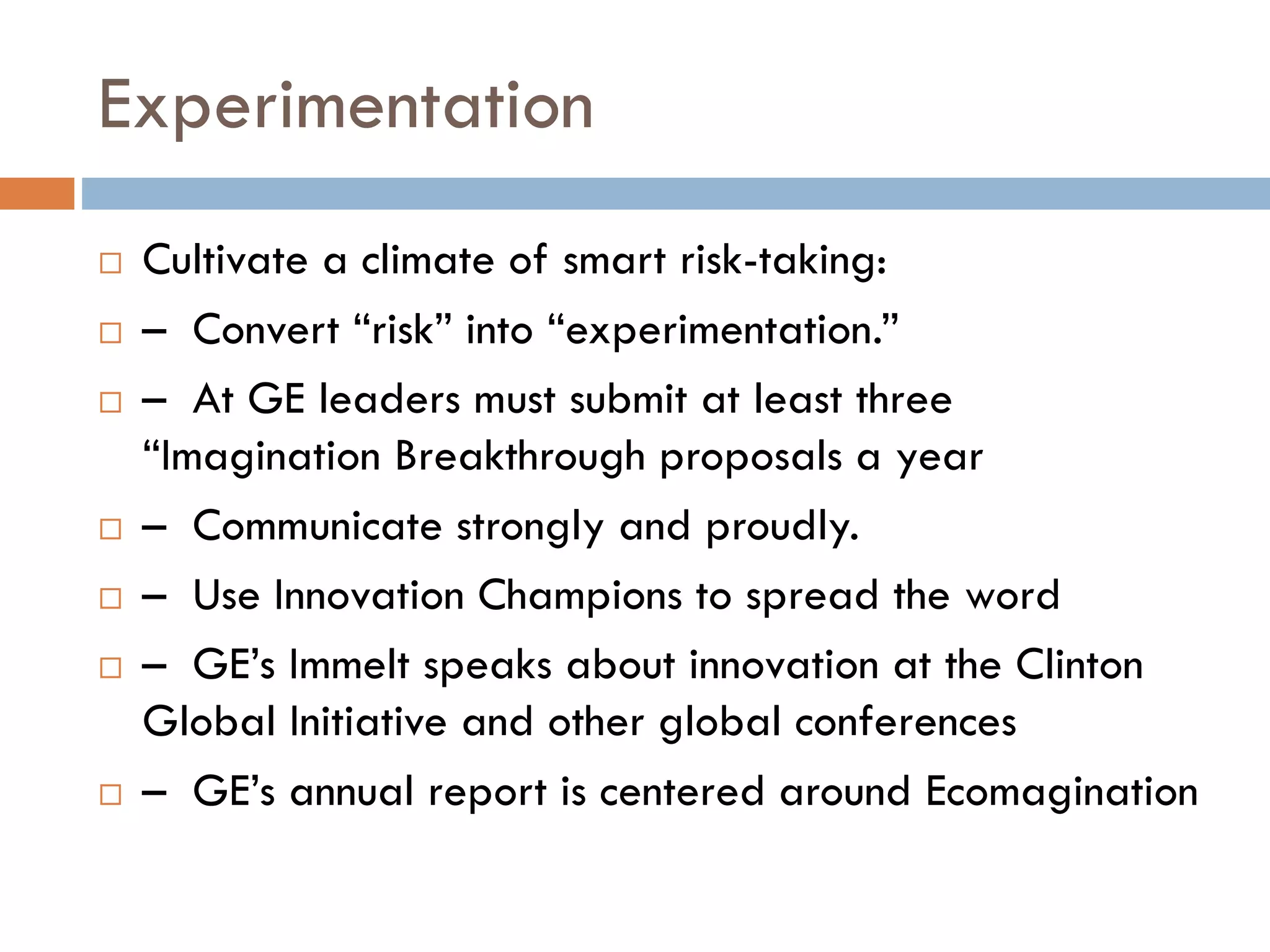 Experimentation
 Cultivate a climate of smart risk-taking:
 – Convert “risk” into “experimentation.”
 – At GE leaders must submit at least three
“Imagination Breakthrough proposals a year
 – Communicate strongly and proudly.
 – Use Innovation Champions to spread the word
 – GE’s Immelt speaks about innovation at the Clinton
Global Initiative and other global conferences
 – GE’s annual report is centered around Ecomagination
 