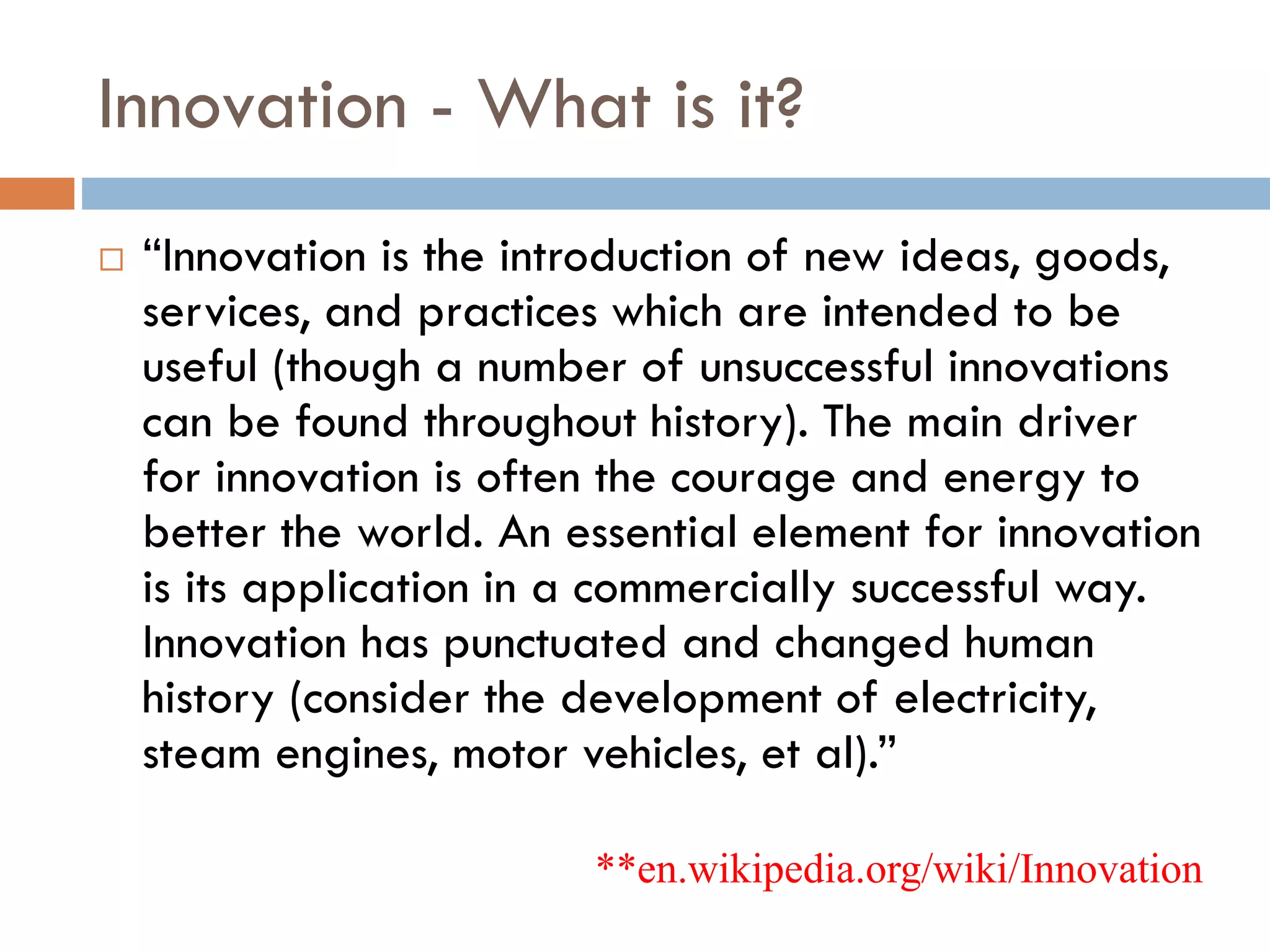 Innovation - What is it?
 “Innovation is the introduction of new ideas, goods,
services, and practices which are intended to be
useful (though a number of unsuccessful innovations
can be found throughout history). The main driver
for innovation is often the courage and energy to
better the world. An essential element for innovation
is its application in a commercially successful way.
Innovation has punctuated and changed human
history (consider the development of electricity,
steam engines, motor vehicles, et al).”
**en.wikipedia.org/wiki/Innovation
 