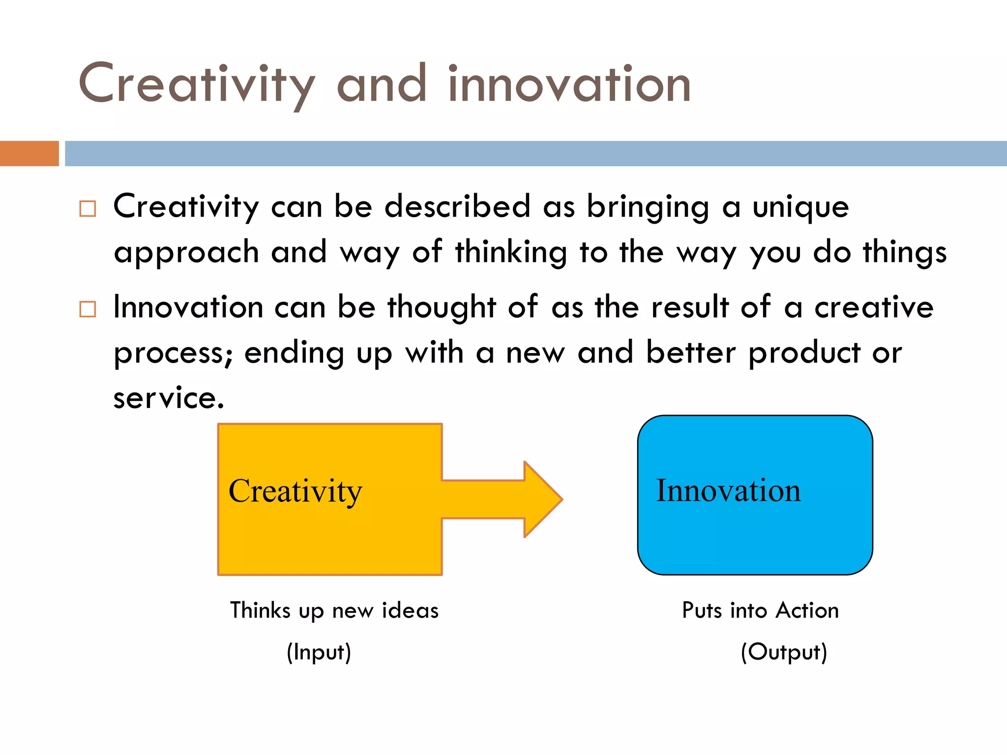 Creativity and innovation
 Creativity can be described as bringing a unique
approach and way of thinking to the way you do things
 Innovation can be thought of as the result of a creative
process; ending up with a new and better product or
service.
Thinks up new ideas Puts into Action
(Input) (Output)
Creativity Innovation
 
