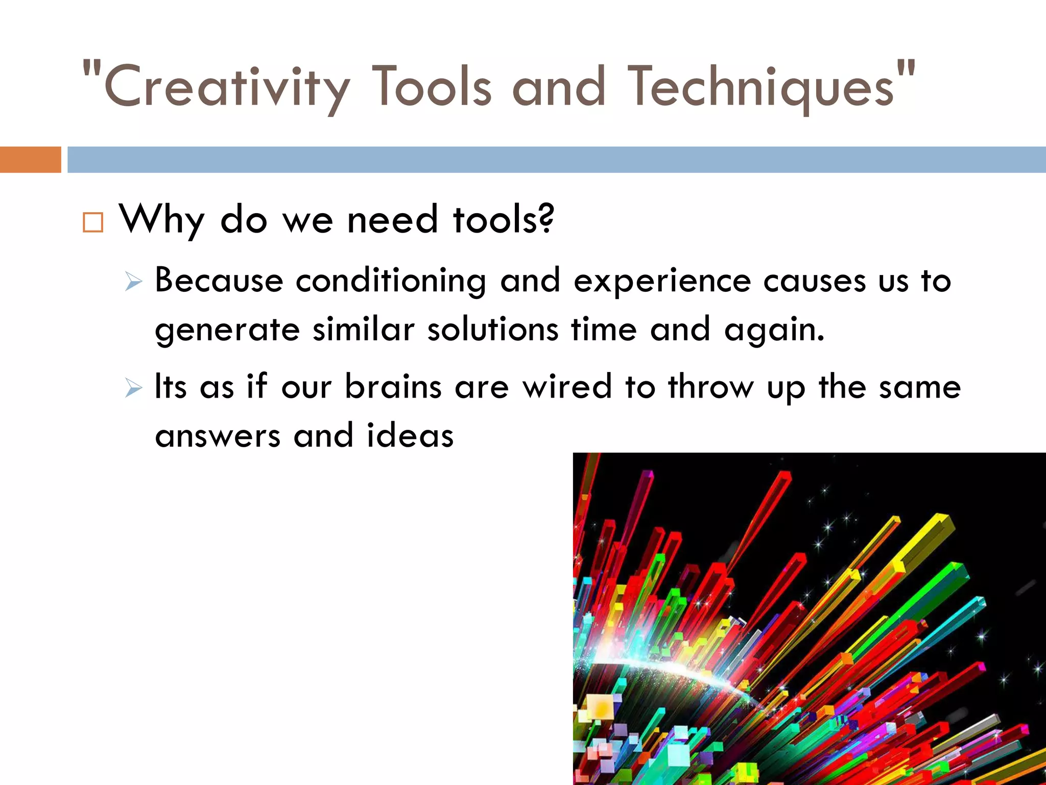 "Creativity Tools and Techniques"
 Why do we need tools?
 Because conditioning and experience causes us to
generate similar solutions time and again.
 Its as if our brains are wired to throw up the same
answers and ideas
 