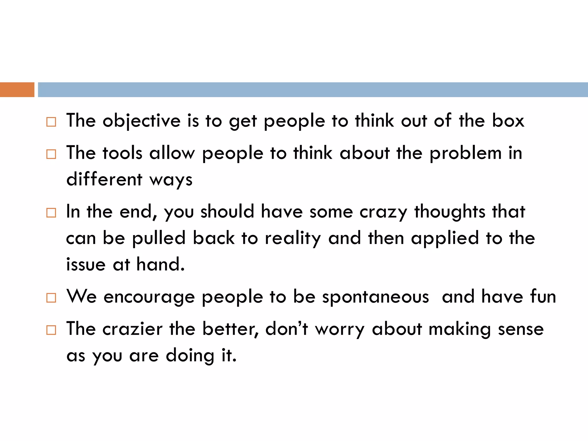  The objective is to get people to think out of the box
 The tools allow people to think about the problem in
different ways
 In the end, you should have some crazy thoughts that
can be pulled back to reality and then applied to the
issue at hand.
 We encourage people to be spontaneous and have fun
 The crazier the better, don’t worry about making sense
as you are doing it.
 