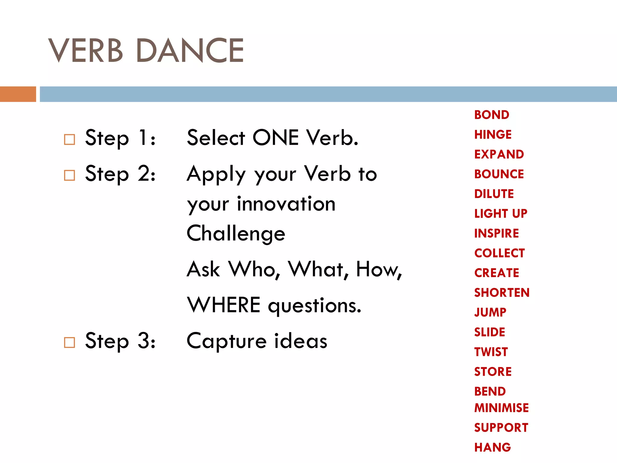 VERB DANCE
 Step 1: Select ONE Verb.
 Step 2: Apply your Verb to
your innovation
Challenge
Ask Who, What, How,
WHERE questions.
 Step 3: Capture ideas
BOND
HINGE
EXPAND
BOUNCE
DILUTE
LIGHT UP
INSPIRE
COLLECT
CREATE
SHORTEN
JUMP
SLIDE
TWIST
STORE
BEND
MINIMISE
SUPPORT
HANG
 