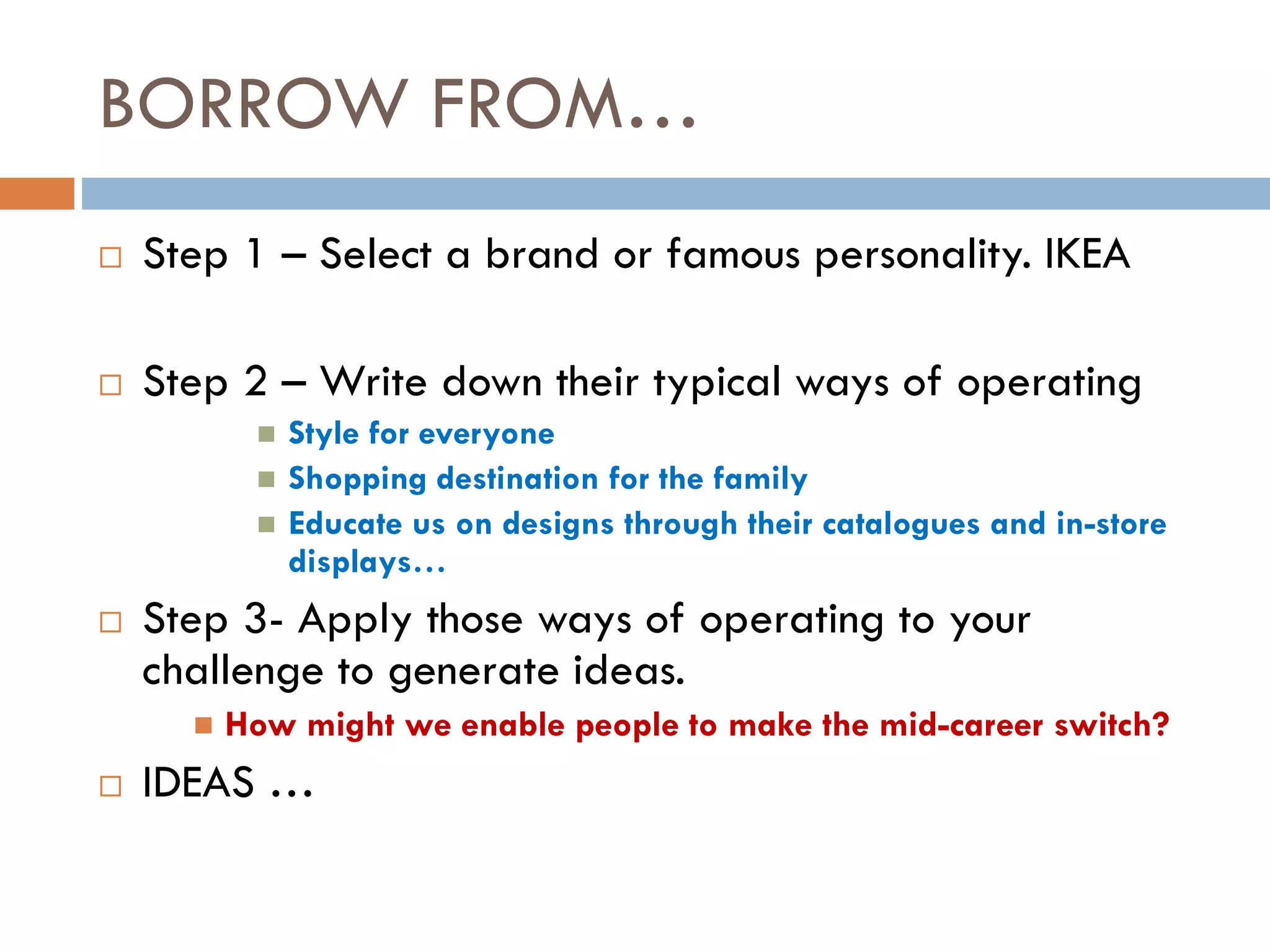 BORROW FROM…
 Step 1 – Select a brand or famous personality. IKEA
 Step 2 – Write down their typical ways of operating
 Style for everyone
 Shopping destination for the family
 Educate us on designs through their catalogues and in-store
displays…
 Step 3- Apply those ways of operating to your
challenge to generate ideas.
 How might we enable people to make the mid-career switch?
 IDEAS …
 