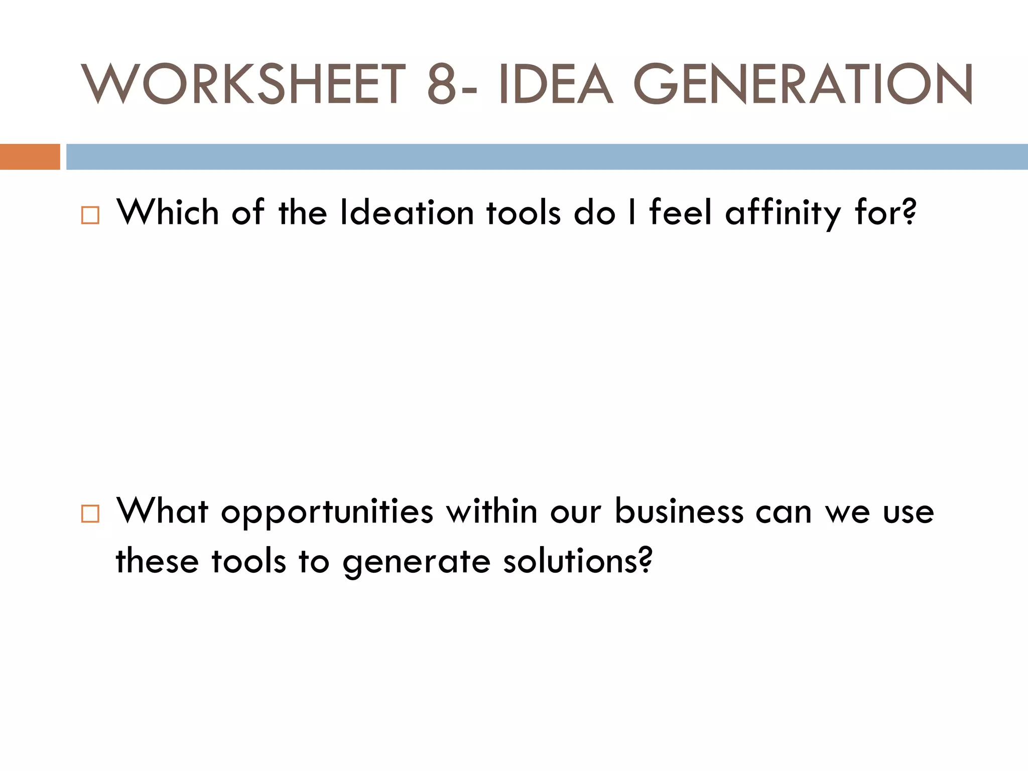 WORKSHEET 8- IDEA GENERATION
 Which of the Ideation tools do I feel affinity for?
 What opportunities within our business can we use
these tools to generate solutions?
 