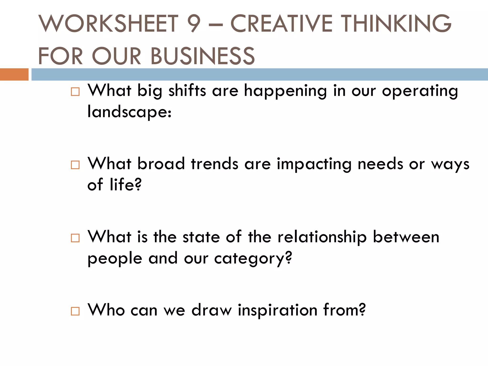 WORKSHEET 9 – CREATIVE THINKING
FOR OUR BUSINESS
 What big shifts are happening in our operating
landscape:
 What broad trends are impacting needs or ways
of life?
 What is the state of the relationship between
people and our category?
 Who can we draw inspiration from?
 