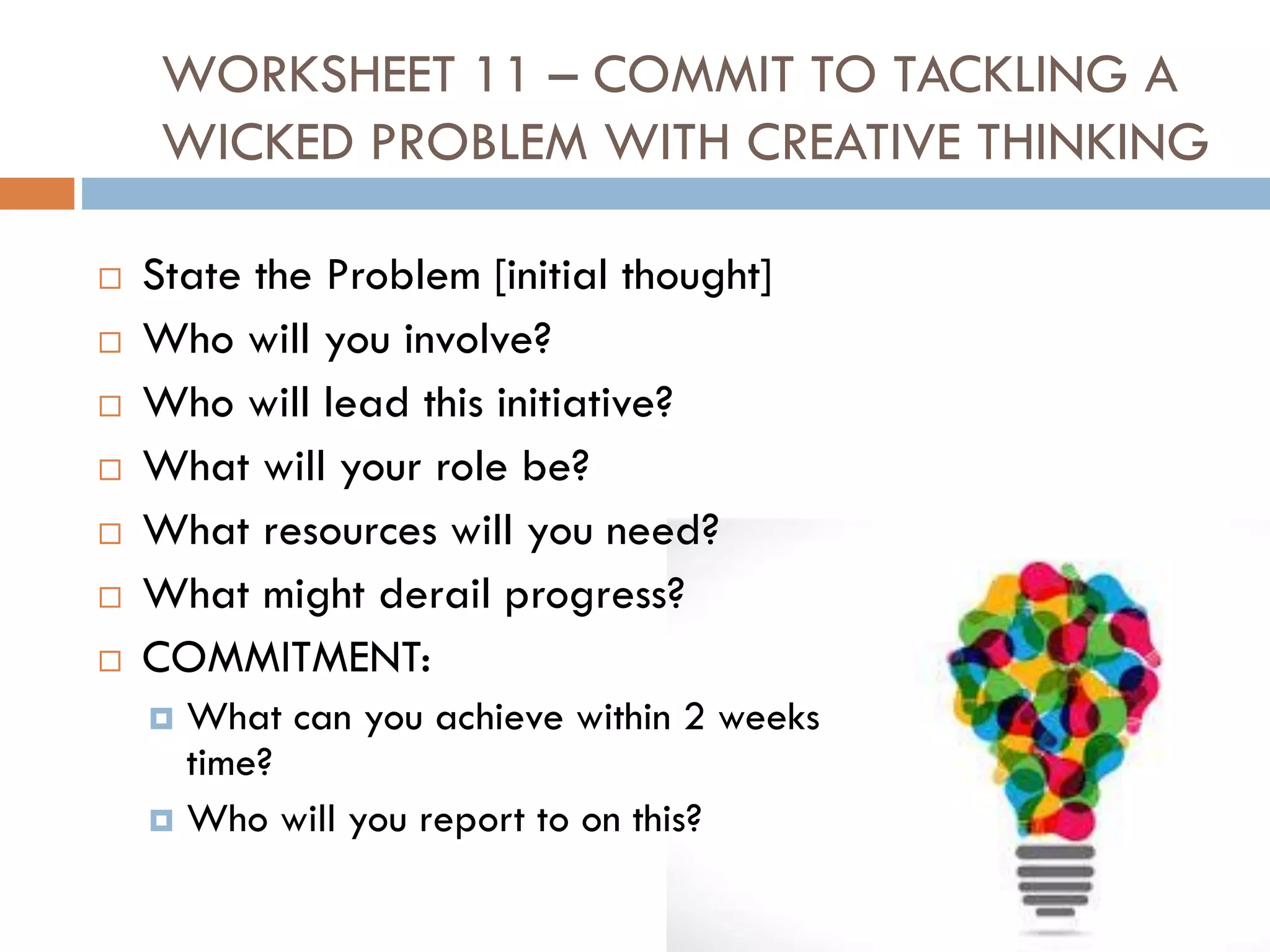 WORKSHEET 11 – COMMIT TO TACKLING A
WICKED PROBLEM WITH CREATIVE THINKING
 State the Problem [initial thought]
 Who will you involve?
 Who will lead this initiative?
 What will your role be?
 What resources will you need?
 What might derail progress?
 COMMITMENT:
 What can you achieve within 2 weeks
time?
 Who will you report to on this?
 