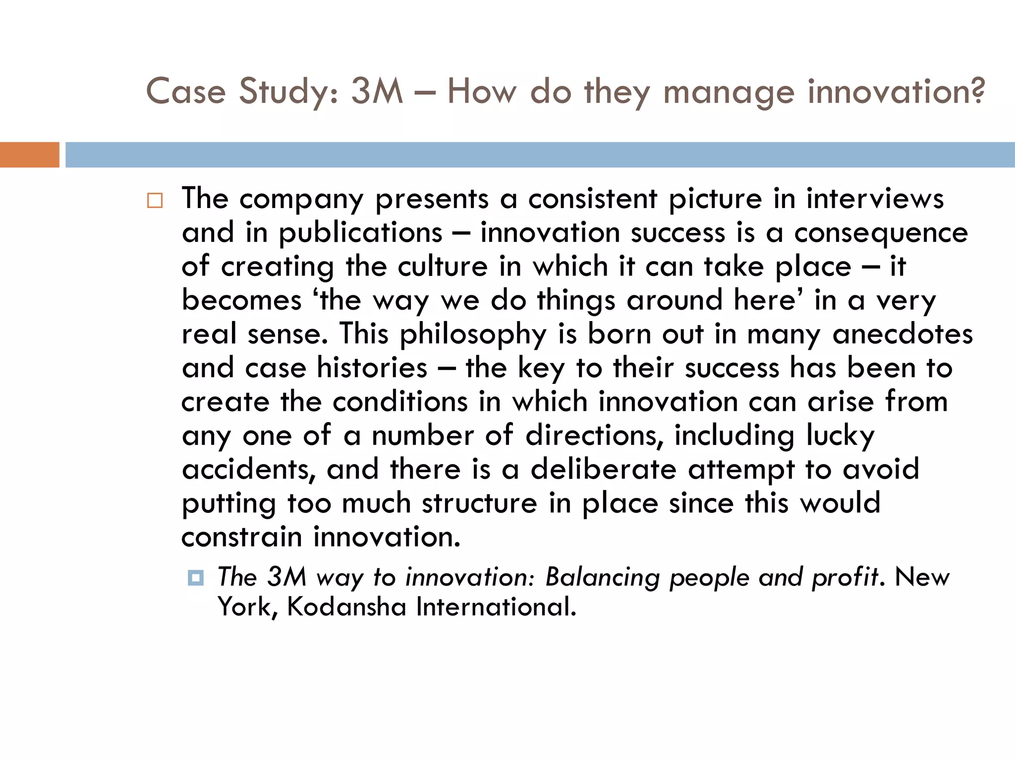 Case Study: 3M – How do they manage innovation?
 The company presents a consistent picture in interviews
and in publications – innovation success is a consequence
of creating the culture in which it can take place – it
becomes ‘the way we do things around here’ in a very
real sense. This philosophy is born out in many anecdotes
and case histories – the key to their success has been to
create the conditions in which innovation can arise from
any one of a number of directions, including lucky
accidents, and there is a deliberate attempt to avoid
putting too much structure in place since this would
constrain innovation.
 The 3M way to innovation: Balancing people and profit. New
York, Kodansha International.
 