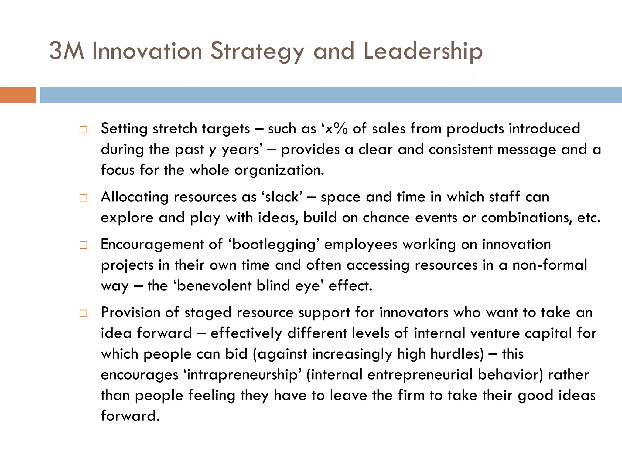 3M Innovation Strategy and Leadership
 Setting stretch targets – such as ‘x% of sales from products introduced
during the past y years’ – provides a clear and consistent message and a
focus for the whole organization.
 Allocating resources as ‘slack’ – space and time in which staff can
explore and play with ideas, build on chance events or combinations, etc.
 Encouragement of ‘bootlegging’ employees working on innovation
projects in their own time and often accessing resources in a non-formal
way – the ‘benevolent blind eye’ effect.
 Provision of staged resource support for innovators who want to take an
idea forward – effectively different levels of internal venture capital for
which people can bid (against increasingly high hurdles) – this
encourages ‘intrapreneurship’ (internal entrepreneurial behavior) rather
than people feeling they have to leave the firm to take their good ideas
forward.
 