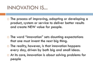 INNOVATION IS...
 The process of improving, adapting or developing a
product, system or service to deliver better results
and create NEW value for people.
 The word “innovation” sets daunting expectations
that one must invent the next big thing.
 The reality, however, is that innovation happens
every day, driven by both big and small ideas.
 At its core, innovation is about solving problems for
people
 