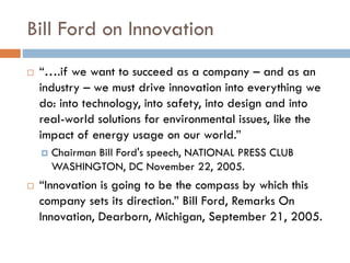 Bill Ford on Innovation
 “….if we want to succeed as a company – and as an
industry – we must drive innovation into everything we
do: into technology, into safety, into design and into
real-world solutions for environmental issues, like the
impact of energy usage on our world.”
 Chairman Bill Ford's speech, NATIONAL PRESS CLUB
WASHINGTON, DC November 22, 2005.
 “Innovation is going to be the compass by which this
company sets its direction.” Bill Ford, Remarks On
Innovation, Dearborn, Michigan, September 21, 2005.
 