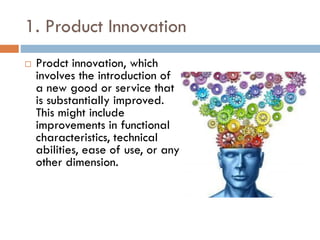 1. Product Innovation
 Prodct innovation, which
involves the introduction of
a new good or service that
is substantially improved.
This might include
improvements in functional
characteristics, technical
abilities, ease of use, or any
other dimension.
 