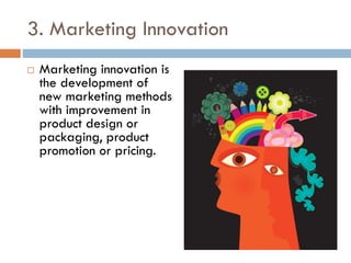 3. Marketing Innovation
 Marketing innovation is
the development of
new marketing methods
with improvement in
product design or
packaging, product
promotion or pricing.
 