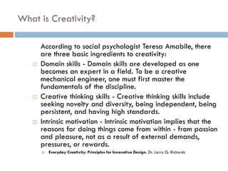 What is Creativity?
According to social psychologist Teresa Amabile, there
are three basic ingredients to creativity:
 Domain skills - Domain skills are developed as one
becomes an expert in a field. To be a creative
mechanical engineer, one must first master the
fundamentals of the discipline.
 Creative thinking skills - Creative thinking skills include
seeking novelty and diversity, being independent, being
persistent, and having high standards.
 Intrinsic motivation - Intrinsic motivation implies that the
reasons for doing things come from within - from passion
and pleasure, not as a result of external demands,
pressures, or rewards.
 Everyday Creativity: Principles for Innovative Design. Dr. Larry G. Richards
 