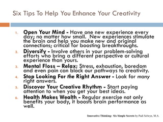 Six Tips To Help You Enhance Your Creativity
1. Open Your Mind - Have one new experience every
day; no matter how small. New experiences stimulate
the brain and help you make new and original
connections; critical for boosting breakthroughs.
2. Diversify - Involve others in your problem-solving
efforts who bring a different perspective or cultural
experience than yours.
3. Mental Floss – Relax; Stress, exhaustion, boredom
and even pain can block our pathways to creativity.
4. Stop Looking For the Right Answer - Look for many
right answers.
5. Discover Your Creative Rhythm - Start paying
attention to when you get your best ideas.
6. Health Makes Wealth - Regular exercise not only
benefits your body, it boosts brain performance as
well.
Innovative Thinking: Six Simple Secrets by Padi Selwyn, M.A.
 
