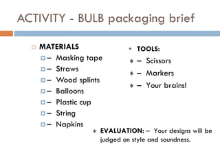 ACTIVITY - BULB packaging brief
 MATERIALS
 – Masking tape
 – Straws
 – Wood splints
 – Balloons
 – Plastic cup
 – String
 – Napkins
 TOOLS:
 – Scissors
 – Markers
 – Your brains!
 EVALUATION: – Your designs will be
judged on style and soundness.
 