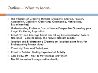 Outline – What to learn..
 The 9 habits of Creative Thinkers [Discipline, Sharing, Passion,
Association, Discovery, Observing, Questioning, Networking,
Experimenting].
 Understanding Problems from a Human Perspective Observing your
target Gathering Inspiration
 Creativity and Courage Smart risk taking Experimentation Failure
tolerance - Case Reading: The Failure Tolerant Leader
 Ideation and Brainstorming Creating an Ideation event Rules for
Brainstorming Project video
 Creativity Tools and Techniques
 Creative Solution Finding Experiential Activity
 Case Study: 3M – How do they manage innovation?
 The 3M Innovation Strategy and Leadership
 