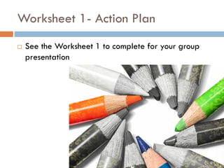 Worksheet 1- Action Plan
 See the Worksheet 1 to complete for your group
presentation
 