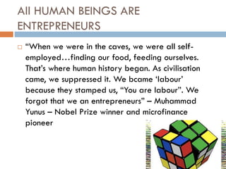 All HUMAN BEINGS ARE
ENTREPRENEURS
 “When we were in the caves, we were all self-
employed…finding our food, feeding ourselves.
That’s where human history began. As civilisation
came, we suppressed it. We bcame ‘labour’
because they stamped us, “You are labour”. We
forgot that we an entrepreneurs” – Muhammad
Yunus – Nobel Prize winner and microfinance
pioneer
 