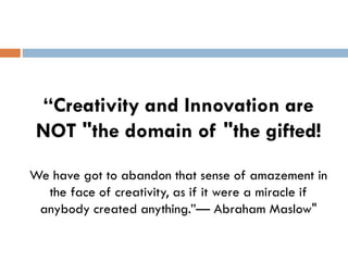 “Creativity and Innovation are
NOT "the domain of "the gifted!
We have got to abandon that sense of amazement in
the face of creativity, as if it were a miracle if
anybody created anything.”— Abraham Maslow"
 