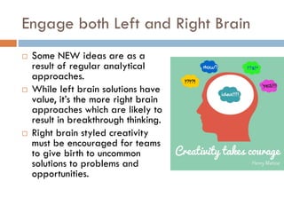Engage both Left and Right Brain
 Some NEW ideas are as a
result of regular analytical
approaches.
 While left brain solutions have
value, it’s the more right brain
approaches which are likely to
result in breakthrough thinking.
 Right brain styled creativity
must be encouraged for teams
to give birth to uncommon
solutions to problems and
opportunities.
 