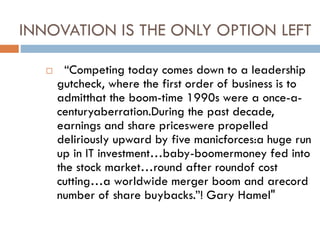 INNOVATION IS THE ONLY OPTION LEFT
 “Competing today comes down to a leadership
gutcheck, where the first order of business is to
admitthat the boom-time 1990s were a once-a-
centuryaberration.During the past decade,
earnings and share priceswere propelled
deliriously upward by five manicforces:a huge run
up in IT investment…baby-boomermoney fed into
the stock market…round after roundof cost
cutting…a worldwide merger boom and arecord
number of share buybacks.”! Gary Hamel"
 
