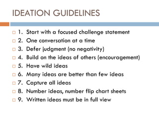 IDEATION GUIDELINES
 1. Start with a focused challenge statement
 2. One conversation at a time
 3. Defer judgment (no negativity)
 4. Build on the ideas of others (encouragement)
 5. Have wild ideas
 6. Many ideas are better than few ideas
 7. Capture all ideas
 8. Number ideas, number flip chart sheets
 9. Written ideas must be in full view
 