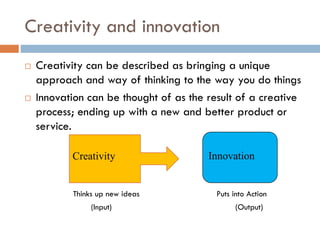 Creativity and innovation
 Creativity can be described as bringing a unique
approach and way of thinking to the way you do things
 Innovation can be thought of as the result of a creative
process; ending up with a new and better product or
service.
Thinks up new ideas Puts into Action
(Input) (Output)
Creativity Innovation
 