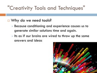 "Creativity Tools and Techniques"
 Why do we need tools?
 Because conditioning and experience causes us to
generate similar solutions time and again.
 Its as if our brains are wired to throw up the same
answers and ideas
 