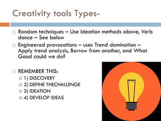 Creativity tools Types-
 Random techniques – Use Ideation methods above, Verb
dance – See below
 Engineered provocations – uses Trend domination –
Apply trend analysis, Borrow from another, and What
Good could we do?
 REMEMBER THIS:
 1) DISCOVERY
 2) DEFINE THECHALLENGE
 3) IDEATION
 4) DEVELOP IDEAS
 