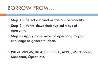 BORROW FROM…
 Step 1 – Select a brand or famous personality
 Step 2 – Write down their typical ways of
operating
 Step 3- Apply those ways of operating to your
challenge to generate ideas.
 PIX of VIRGIN, IKEA, GOOGLE, APPLE, MacDonald,
Madonna, Oprah etc.
 