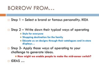 BORROW FROM…
 Step 1 – Select a brand or famous personality. IKEA
 Step 2 – Write down their typical ways of operating
 Style for everyone
 Shopping destination for the family
 Educate us on designs through their catalogues and in-store
displays…
 Step 3- Apply those ways of operating to your
challenge to generate ideas.
 How might we enable people to make the mid-career switch?
 IDEAS …
 