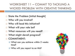 WORKSHEET 11 – COMMIT TO TACKLING A
WICKED PROBLEM WITH CREATIVE THINKING
 State the Problem [initial thought]
 Who will you involve?
 Who will lead this initiative?
 What will your role be?
 What resources will you need?
 What might derail progress?
 COMMITMENT:
 What can you achieve within 2 weeks
time?
 Who will you report to on this?
 