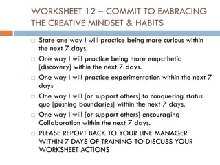 WORKSHEET 12 – COMMIT TO EMBRACING
THE CREATIVE MINDSET & HABITS
 State one way I will practice being more curious within
the next 7 days.
 One way I will practice being more empathetic
[discovery] within the next 7 days.
 One way I will practice experimentation within the next 7
days
 One way I will [or support others] to conquering status
quo [pushing boundaries] within the next 7 days.
 One way I will [or support others] encouraging
Collaboration within the next 7 days.
 PLEASE REPORT BACK TO YOUR LINE MANAGER
WITHIN 7 DAYS OF TRAINING TO DISCUSS YOUR
WORKSHEET ACTIONS
 