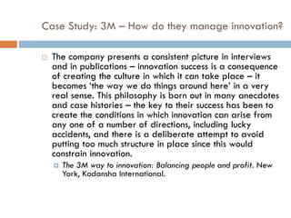Case Study: 3M – How do they manage innovation?
 The company presents a consistent picture in interviews
and in publications – innovation success is a consequence
of creating the culture in which it can take place – it
becomes ‘the way we do things around here’ in a very
real sense. This philosophy is born out in many anecdotes
and case histories – the key to their success has been to
create the conditions in which innovation can arise from
any one of a number of directions, including lucky
accidents, and there is a deliberate attempt to avoid
putting too much structure in place since this would
constrain innovation.
 The 3M way to innovation: Balancing people and profit. New
York, Kodansha International.
 