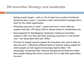 3M Innovation Strategy and Leadership
 Setting stretch targets – such as ‘x% of sales from products introduced
during the past y years’ – provides a clear and consistent message and a
focus for the whole organization.
 Allocating resources as ‘slack’ – space and time in which staff can
explore and play with ideas, build on chance events or combinations, etc.
 Encouragement of ‘bootlegging’ employees working on innovation
projects in their own time and often accessing resources in a non-formal
way – the ‘benevolent blind eye’ effect.
 Provision of staged resource support for innovators who want to take an
idea forward – effectively different levels of internal venture capital for
which people can bid (against increasingly high hurdles) – this
encourages ‘intrapreneurship’ (internal entrepreneurial behavior) rather
than people feeling they have to leave the firm to take their good ideas
forward.
 